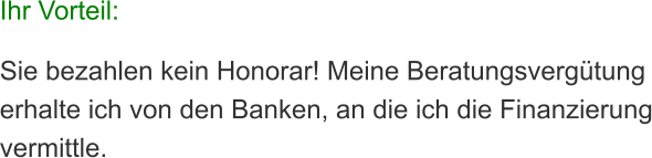 Ihr Vorteil:  Sie bezahlen kein Honorar! Meine Beratungsvergtung erhalte ich von den Banken, an die ich die Finanzierung vermittle.